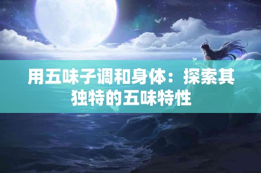 用五味子调和身体：探索其独特的五味特性