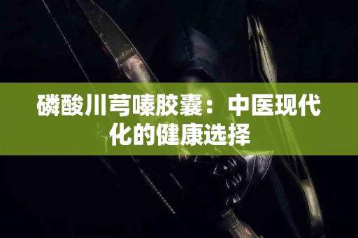 磷酸川芎嗪胶囊：中医现代化的健康选择