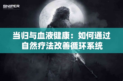 当归与血液健康：如何通过自然疗法改善循环系统