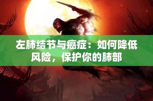 左肺结节与癌症：如何降低风险，保护你的肺部