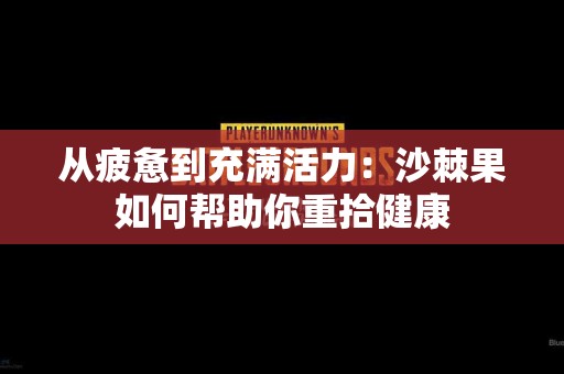从疲惫到充满活力：沙棘果如何帮助你重拾健康