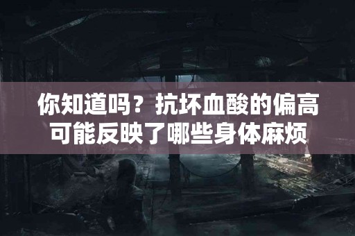 你知道吗？抗坏血酸的偏高可能反映了哪些身体麻烦