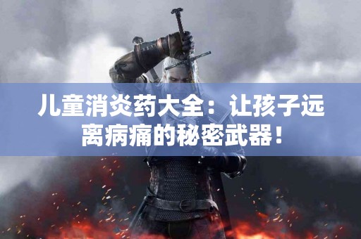 儿童消炎药大全：让孩子远离病痛的秘密武器！