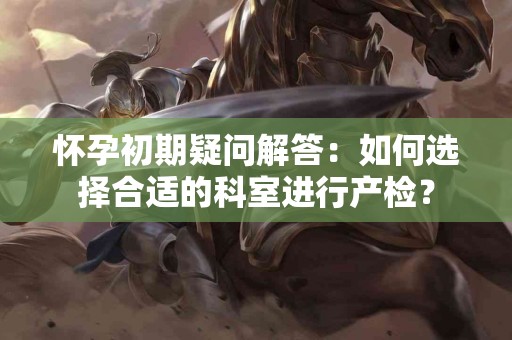 怀孕初期疑问解答：如何选择合适的科室进行产检？