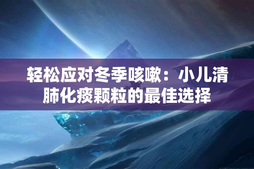 轻松应对冬季咳嗽：小儿清肺化痰颗粒的最佳选择