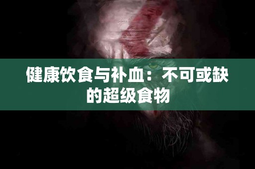 健康饮食与补血：不可或缺的超级食物