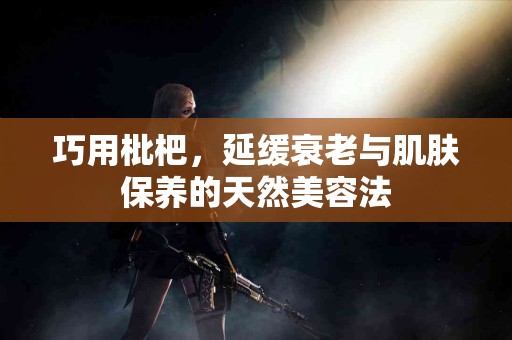 巧用枇杷，延缓衰老与肌肤保养的天然美容法