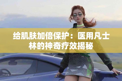 给肌肤加倍保护：医用凡士林的神奇疗效揭秘