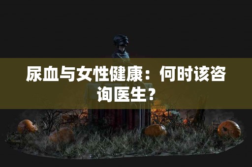 尿血与女性健康：何时该咨询医生？