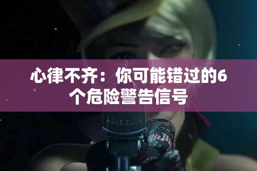 心律不齐：你可能错过的6个危险警告信号