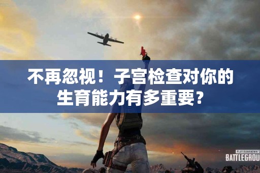 不再忽视！子宫检查对你的生育能力有多重要？