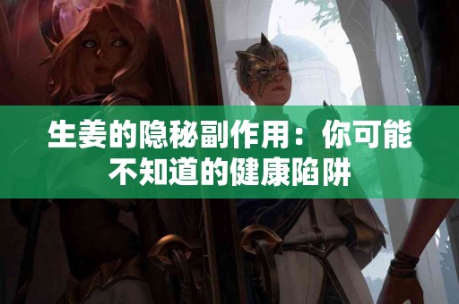 生姜的隐秘副作用：你可能不知道的健康陷阱
