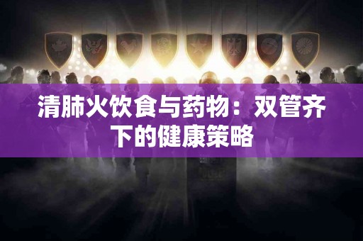 清肺火饮食与药物：双管齐下的健康策略
