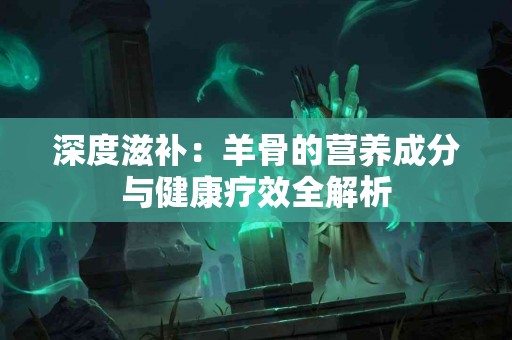 深度滋补：羊骨的营养成分与健康疗效全解析