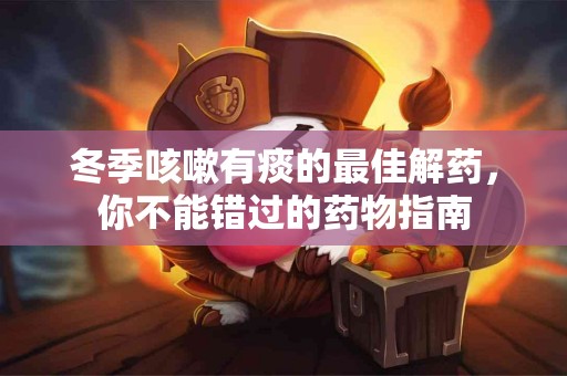冬季咳嗽有痰的最佳解药，你不能错过的药物指南