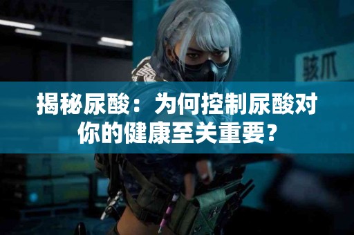 揭秘尿酸：为何控制尿酸对你的健康至关重要？