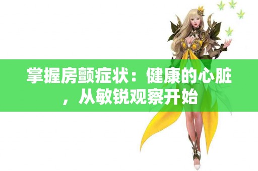 掌握房颤症状：健康的心脏，从敏锐观察开始