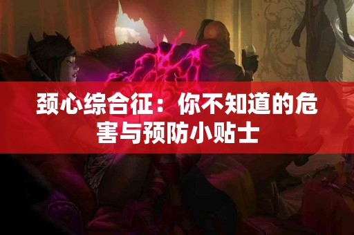 颈心综合征：你不知道的危害与预防小贴士