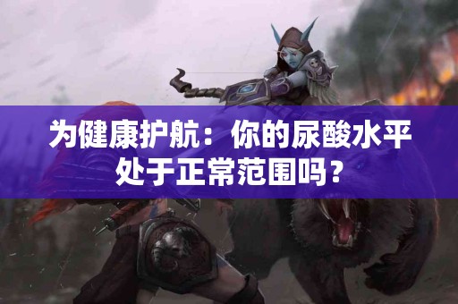 为健康护航：你的尿酸水平处于正常范围吗？