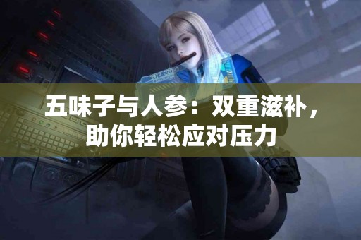 五味子与人参：双重滋补，助你轻松应对压力