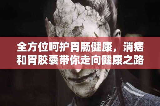 全方位呵护胃肠健康，消痞和胃胶囊带你走向健康之路！