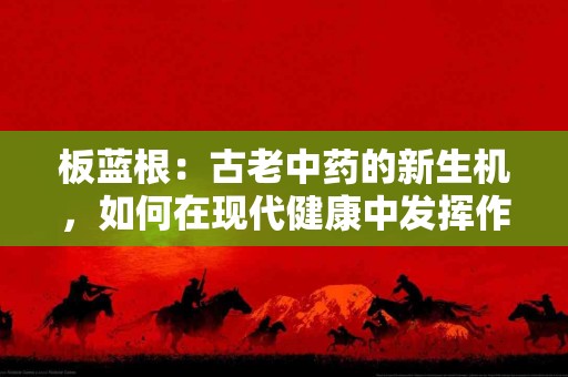 板蓝根：古老中药的新生机，如何在现代健康中发挥作用？