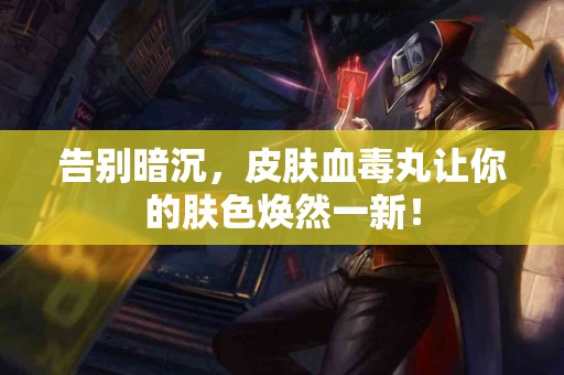 告别暗沉，皮肤血毒丸让你的肤色焕然一新！