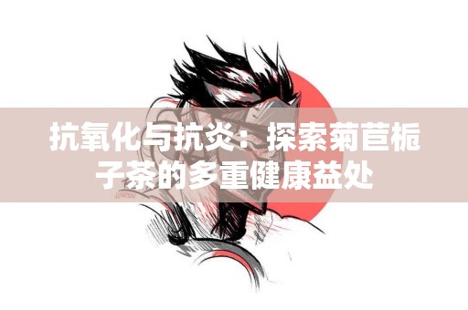 抗氧化与抗炎：探索菊苣栀子茶的多重健康益处