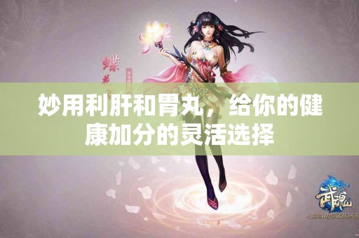 妙用利肝和胃丸，给你的健康加分的灵活选择