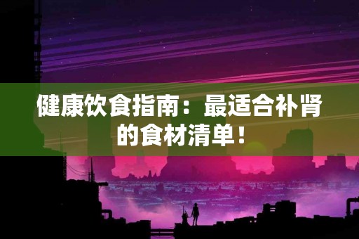 健康饮食指南：最适合补肾的食材清单！