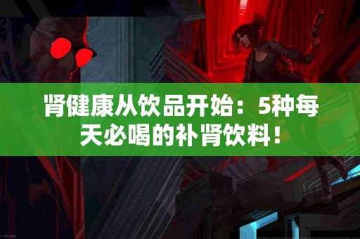 肾健康从饮品开始：5种每天必喝的补肾饮料！