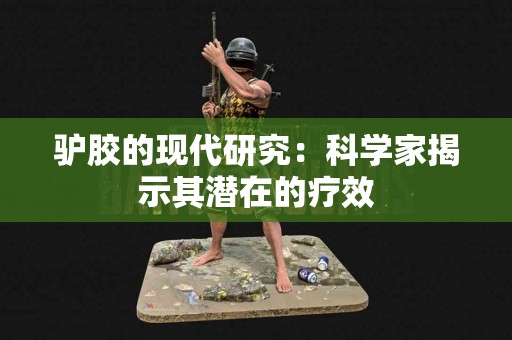 驴胶的现代研究：科学家揭示其潜在的疗效