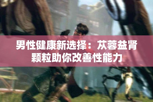 男性健康新选择：苁蓉益肾颗粒助你改善性能力