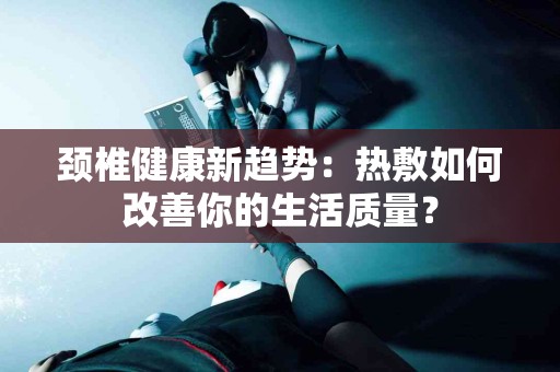 颈椎健康新趋势：热敷如何改善你的生活质量？