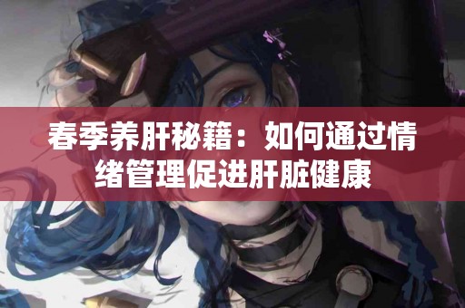 春季养肝秘籍：如何通过情绪管理促进肝脏健康