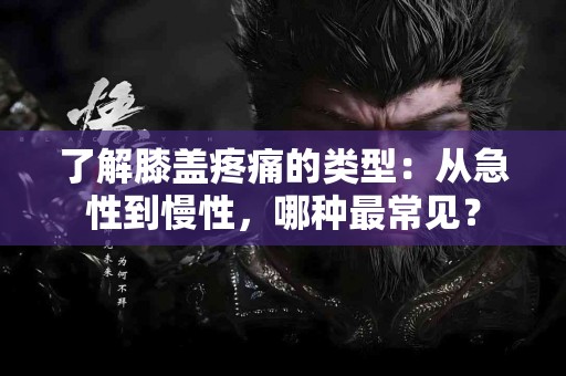 了解膝盖疼痛的类型：从急性到慢性，哪种最常见？