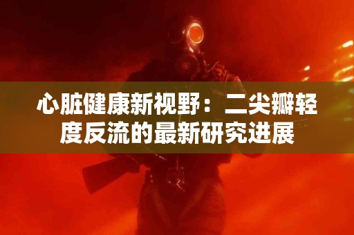 心脏健康新视野：二尖瓣轻度反流的最新研究进展