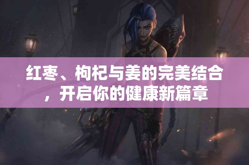 红枣、枸杞与姜的完美结合，开启你的健康新篇章