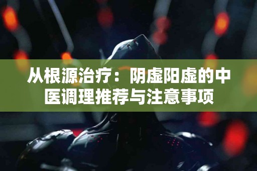 从根源治疗:阴虚阳虚的中医调理推荐与注意事项 从根源治疗:阴虚阳虚的中医调理推荐与注意事项