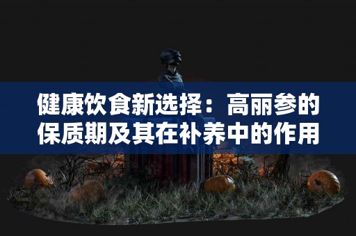 健康饮食新选择：高丽参的保质期及其在补养中的作用