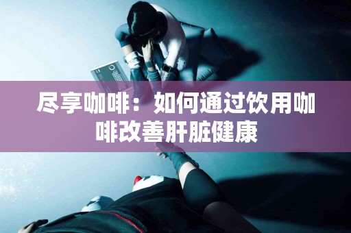 尽享咖啡：如何通过饮用咖啡改善肝脏健康