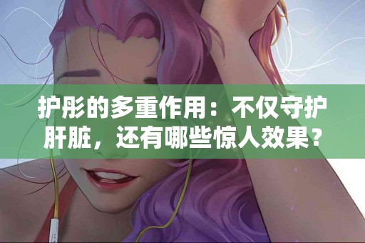 护彤的多重作用：不仅守护肝脏，还有哪些惊人效果？