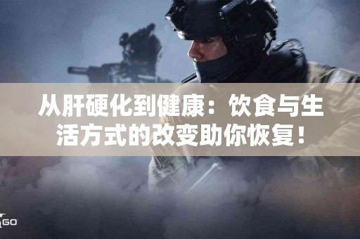从肝硬化到健康：饮食与生活方式的改变助你恢复！