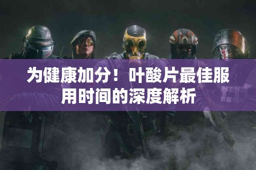 为健康加分！叶酸片最佳服用时间的深度解析