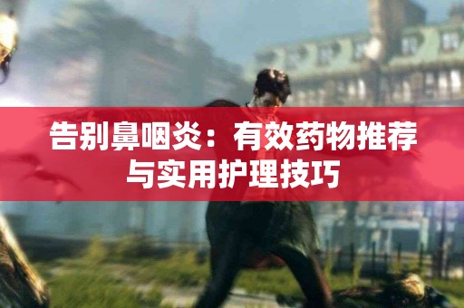 告别鼻咽炎：有效药物推荐与实用护理技巧