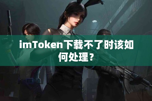 imToken下载不了时该如何处理？