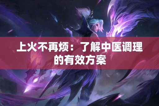 上火不再烦：了解中医调理的有效方案