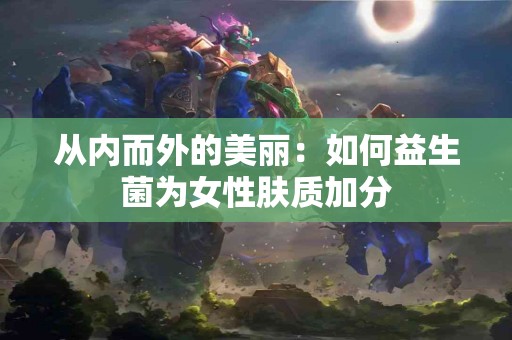 从内而外的美丽：如何益生菌为女性肤质加分