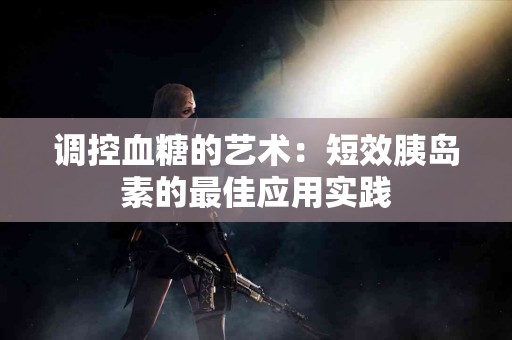 调控血糖的艺术：短效胰岛素的最佳应用实践