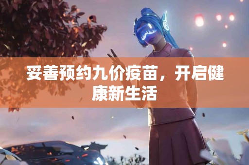 妥善预约九价疫苗，开启健康新生活